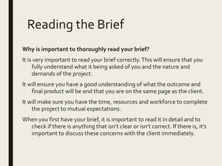 Reading the Brief
Why is important to thoroughly read your brief?
It is very important to read your brief correctly.This will ensure that you
fully understand what it being asked of you and the nature and
demands of the project.
It will ensure you have a good understanding of what the outcome and
final product will be and that you are on the same page as the client.
It will make sure you have the time, resources and workforce to complete
the project to mutual expectations.
When you first have your brief, it is important to read it in detail and to
check if there is anything that isn’t clear or isn’t correct. If there is, it’s
important to discuss these concerns with the client immediately.
 