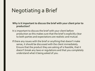 Negotiating a Brief
Why is it important to discuss the brief with your client prior to
production?
It is important to discuss the brief with your client before
production as this makes sure that the brief is explicitly clear
to both parties and expectations are realistic and mutual.
If there any issues with the brief or anything that doesn’t make
sense, it should be discussed with the client immediately.
Ensure that the product they are asking of is feasible, that it
doesn't break any laws or regulations and that you completely
understand what it being asked of you.
 