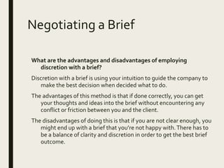 Negotiating a Brief
What are the advantages and disadvantages of employing
discretion with a brief?
Discretion with a brief is using your intuition to guide the company to
make the best decision when decided what to do.
The advantages of this method is that if done correctly, you can get
your thoughts and ideas into the brief without encountering any
conflict or friction between you and the client.
The disadvantages of doing this is that if you are not clear enough, you
might end up with a brief that you’re not happy with.There has to
be a balance of clarity and discretion in order to get the best brief
outcome.
 