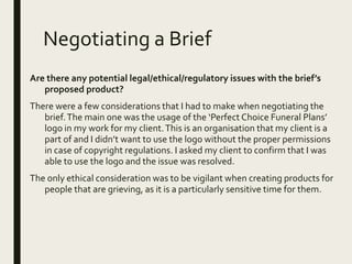 Negotiating a Brief
Are there any potential legal/ethical/regulatory issues with the brief’s
proposed product?
There were a few considerations that I had to make when negotiating the
brief.The main one was the usage of the ‘Perfect Choice Funeral Plans’
logo in my work for my client.This is an organisation that my client is a
part of and I didn’t want to use the logo without the proper permissions
in case of copyright regulations. I asked my client to confirm that I was
able to use the logo and the issue was resolved.
The only ethical consideration was to be vigilant when creating products for
people that are grieving, as it is a particularly sensitive time for them.
 