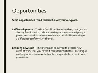 Opportunities
What opportunities could this brief allow you to explore?
Self Development –The brief could outline something that you are
already familiar with such as creating an advert or designing a
poster and could enable you to develop this skill by working to
a different set of styles or themes.
Learning new skills –The brief could allow you to explore new
areas of work that you haven’t ventured into before.This might
enable you to learn new skills or techniques to help you in your
production.
 
