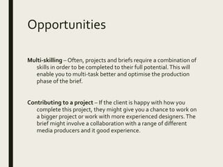 Opportunities
Multi-skilling – Often, projects and briefs require a combination of
skills in order to be completed to their full potential.This will
enable you to multi-task better and optimise the production
phase of the brief.
Contributing to a project – If the client is happy with how you
complete this project, they might give you a chance to work on
a bigger project or work with more experienced designers.The
brief might involve a collaboration with a range of different
media producers and it good experience.
 