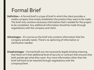 Formal Brief
Definition – A formal brief is a type of brief in which the client provides a
media company that simply establishes the product they want to be made.
The brief only contains necessary information that’s needed for the project
to be completed. Any additional information should be made through
negotiations with the company and client.
Advantages – It’s concise as the brief only contains information that the
company actually needs.There’s no siphoning of information or
clarification needed.
Disadvantages – Formal briefs are not necessarily legally binding meaning
that there isn’t that additional level of security or contract that ensures that
both parties get what they want.Any more information other than the
brief will have to be retained through negotiations with the
company/client.
 