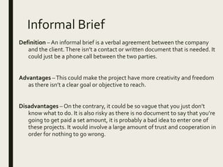 Informal Brief
Definition – An informal brief is a verbal agreement between the company
and the client.There isn’t a contact or written document that is needed. It
could just be a phone call between the two parties.
Advantages –This could make the project have more creativity and freedom
as there isn’t a clear goal or objective to reach.
Disadvantages – On the contrary, it could be so vague that you just don’t
know what to do. It is also risky as there is no document to say that you’re
going to get paid a set amount, it is probably a bad idea to enter one of
these projects. It would involve a large amount of trust and cooperation in
order for nothing to go wrong.
 