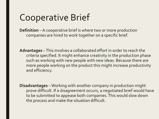 Cooperative Brief
Definition – A cooperative brief is where two or more production
companies are hired to work together on a specific brief.
Advantages –This involves a collaborated effort in order to reach the
criteria specified. It might enhance creativity in the production phase
such as working with new people with new ideas. Because there are
more people working on the product this might increase productivity
and efficiency.
Disadvantages –Working with another company in production might
prove difficult. If a disagreement occurs, a negotiated brief would have
to be submitted to appease both companies.This would slow down
the process and make the situation difficult.
 