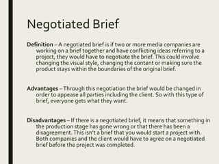 Negotiated Brief
Definition – A negotiated brief is if two or more media companies are
working on a brief together and have conflicting ideas referring to a
project, they would have to negotiate the brief.This could involve
changing the visual style, changing the content or making sure the
product stays within the boundaries of the original brief.
Advantages –Through this negotiation the brief would be changed in
order to appease all parties including the client. So with this type of
brief, everyone gets what they want.
Disadvantages – If there is a negotiated brief, it means that something in
the production stage has gone wrong or that there has been a
disagreement.This isn’t a brief that you would start a project with.
Both companies and the client would have to agree on a negotiated
brief before the project was completed.
 