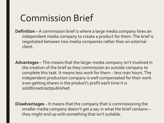 Commission Brief
Definition – A commission brief is where a large media company hires an
independent media company to create a product for them.The brief is
negotiated between two media companies rather than an external
client.
Advantages –This means that the larger media company isn’t involved in
the creation of the brief as they commission an outside company to
complete this task. It means less work for them – less man hours.The
independent production company is well compensated for their work
even getting shares in the product’s profit each time it is
sold/broadcast/published.
Disadvantages – It means that the company that is commissioning the
smaller media company doesn’t get a say in what the brief contains –
they might end up with something that isn’t suitable.
 