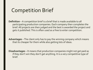 Competition Brief
Definition – A competition brief is a brief that is made available to all
participating production companies. Each company then completes the
brief. All projects are then judged and the best is awarded the project and
gets it published.This is often used as a free to enter competition.
Advantages –The client only has to pay the winning company which means
that its cheaper for them while also getting lots of ideas.
Disadvantages – It means that production companies might not get paid as
if they don’t win they don’t get anything. It is a very competitive type of
brief.
 