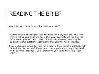 READING THE BRIEF
Why is important to thoroughly read your brief?
Its important to thoroughly read the brief for many reasons. The first
reason being, you want to ensure that you have fully acquired all the
information you will need. This is important because there may be
guidelines or regulations/constraints that you will have to follow.
A second reason would be that there may be legal constraints that could
be included in the brief. If you don’t thoroughly read trough the brief
and you miss these legal you constraints you could be facing legal
action.
 