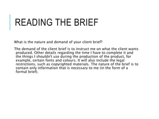 READING THE BRIEF
What is the nature and demand of your client brief?
The demand of the client brief is to instruct me on what the client wants
produced. Other details regarding the time I have to complete it and
the things I shouldn't use during the production of the product, for
example, certain fonts and colours. It will also include the legal
restrictions, such as copyrighted materials. The nature of the brief is to
contain only information that is necessary to me (in the form of a
formal brief).
 