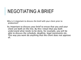 NEGOTIATING A BRIEF
Why is it important to discuss the brief with your client prior to
production?
Its important to discuss your brief to ensue that you and your
client are both on the line. By this I mean that you both
understand what needs to be done, for example, you will be
able to discuss the schedule, deadline, legal constraints etc.
This way you wont do anything that the client does not approve
of.
 