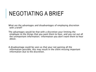 NEGOTIATING A BRIEF
What are the advantages and disadvantages of employing discretion
with a brief?
The advantages would be that with a discretion your limiting the
employee to the things that you want them to hear, and you cut out all
the unimportant information/ information you don’t want them to hear
about.
A disadvantage could be seen as that your not gaining all the
information possible, this may result in the client missing important
information due to the discretion.
 