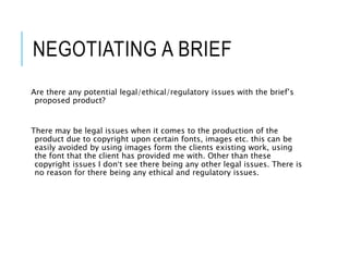 NEGOTIATING A BRIEF
Are there any potential legal/ethical/regulatory issues with the brief’s
proposed product?
There may be legal issues when it comes to the production of the
product due to copyright upon certain fonts, images etc. this can be
easily avoided by using images form the clients existing work, using
the font that the client has provided me with. Other than these
copyright issues I don’t see there being any other legal issues. There is
no reason for there being any ethical and regulatory issues.
 