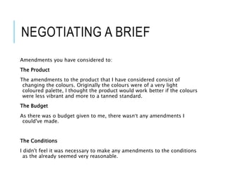 NEGOTIATING A BRIEF
Amendments you have considered to:
The Product
The amendments to the product that I have considered consist of
changing the colours. Originally the colours were of a very light
coloured palette, I thought the product would work better if the colours
were less vibrant and more to a tanned standard.
The Budget
As there was o budget given to me, there wasn’t any amendments I
could've made.
The Conditions
I didn't feel it was necessary to make any amendments to the conditions
as the already seemed very reasonable.
 