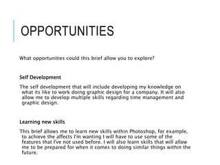 OPPORTUNITIES
What opportunities could this brief allow you to explore?
Self Development
The self development that will include developing my knowledge on
what its like to work doing graphic design for a company. It will also
allow me to develop multiple skills regarding time management and
graphic design.
Learning new skills
This brief allows me to learn new skills within Photoshop, for example,
to achieve the affects I'm wanting I will have to use some of the
features that I've not used before. I will also learn skills that will allow
me to be prepared for when it comes to doing similar things within the
future.
 