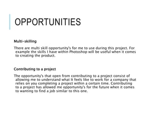 OPPORTUNITIES
Multi-skilling
There are multi skill opportunity's for me to use during this project. For
example the skills I have within Photoshop will be useful when it comes
to creating the product.
Contributing to a project
The opportunity's that open from contributing to a project consist of
allowing me to understand what It feels like to work for a company that
relies on you completing a project within a certain time. Contributing
to a project has allowed me opportunity's for the future when it comes
to wanting to find a job similar to this one.
 