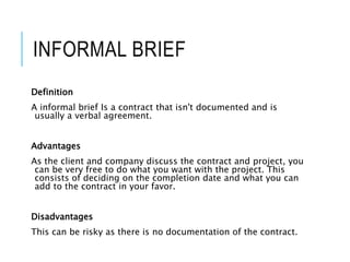 INFORMAL BRIEF
Definition
A informal brief Is a contract that isn't documented and is
usually a verbal agreement.
Advantages
As the client and company discuss the contract and project, you
can be very free to do what you want with the project. This
consists of deciding on the completion date and what you can
add to the contract in your favor.
Disadvantages
This can be risky as there is no documentation of the contract.
 