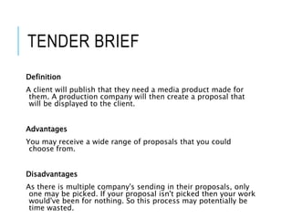 TENDER BRIEF
Definition
A client will publish that they need a media product made for
them. A production company will then create a proposal that
will be displayed to the client.
Advantages
You may receive a wide range of proposals that you could
choose from.
Disadvantages
As there is multiple company's sending in their proposals, only
one may be picked. If your proposal isn't picked then your work
would've been for nothing. So this process may potentially be
time wasted.
 