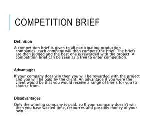 COMPETITION BRIEF
Definition
A competition brief is given to all participating production
companies, each company will then compete the brief. The briefs
are then judged and the best one is rewarded with the project. A
competition brief can be seen as a free to enter competition.
Advantages
If your company does win then you will be rewarded with the project
and you will be paid by the client. An advantage if you were the
client would be that you would receive a range of briefs for you to
choose from.
Disadvantages
Only the winning company is paid, so If your company doesn't win
then you have wasted time, resources and possibly money of your
own.
 