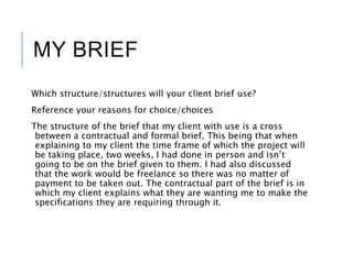 MY BRIEF
Which structure/structures will your client brief use?
Reference your reasons for choice/choices
The structure of the brief that my client with use is a cross
between a contractual and formal brief. This being that when
explaining to my client the time frame of which the project will
be taking place, two weeks, I had done in person and isn’t
going to be on the brief given to them. I had also discussed
that the work would be freelance so there was no matter of
payment to be taken out. The contractual part of the brief is in
which my client explains what they are wanting me to make the
specifications they are requiring through it.
 