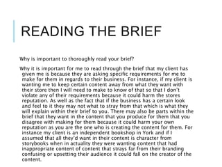 READING THE BRIEF
Why is important to thoroughly read your brief?
Why it is important for me to read through the brief that my client has
given me is because they are asking specific requirements for me to
make for them in regards to their business. For instance, if my client is
wanting me to keep certain content away from what they want with
their store then I will need to make to know of that so that I don’t
violate any of their requirements because it could harm the stores
reputation. As well as the fact that if the business has a certain look
and feel to it they may not what to stray from that which is what they
will explain within their brief to you. There may also be parts within the
brief that they want in the content that you produce for them that you
disagree with making for them because it could harm your own
reputation as you are the one who is creating the content for them. For
instance my client is an independent bookshop in York and if I
assumed that all they’d want in their content is character from
storybooks when in actuality they were wanting content that had
inappropriate content of content that strays far from their branding
confusing or upsetting their audience it could fall on the creator of the
content.
 