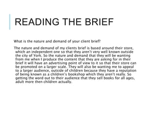 READING THE BRIEF
What is the nature and demand of your client brief?
The nature and demand of my clients brief is based around their store,
which an independent one so that they aren’t very well known outside
the city of York. So the nature and demand that they will be wanting
from me when I produce the content that they are asking for in their
brief it will have an advertising point of view to it so that their store can
be promoted on a larger scale. They will also be wanting me to appeal
to a larger audience, outside of children because they have a reputation
of being known as a children’s bookshop which they aren’t really. So
getting the word out to their audience that they sell books for all ages,
adult more then children actually.
 