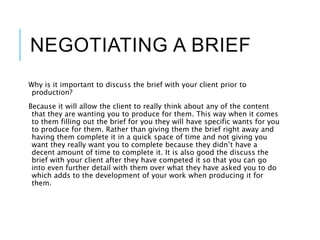 NEGOTIATING A BRIEF
Why is it important to discuss the brief with your client prior to
production?
Because it will allow the client to really think about any of the content
that they are wanting you to produce for them. This way when it comes
to them filling out the brief for you they will have specific wants for you
to produce for them. Rather than giving them the brief right away and
having them complete it in a quick space of time and not giving you
want they really want you to complete because they didn’t have a
decent amount of time to complete it. It is also good the discuss the
brief with your client after they have competed it so that you can go
into even further detail with them over what they have asked you to do
which adds to the development of your work when producing it for
them.
 