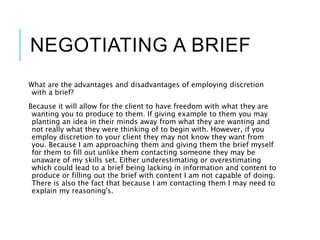 NEGOTIATING A BRIEF
What are the advantages and disadvantages of employing discretion
with a brief?
Because it will allow for the client to have freedom with what they are
wanting you to produce to them. If giving example to them you may
planting an idea in their minds away from what they are wanting and
not really what they were thinking of to begin with. However, if you
employ discretion to your client they may not know they want from
you. Because I am approaching them and giving them the brief myself
for them to fill out unlike them contacting someone they may be
unaware of my skills set. Either underestimating or overestimating
which could lead to a brief being lacking in information and content to
produce or filling out the brief with content I am not capable of doing.
There is also the fact that because I am contacting them I may need to
explain my reasoning's.
 