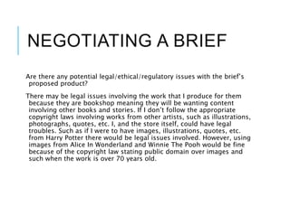 NEGOTIATING A BRIEF
Are there any potential legal/ethical/regulatory issues with the brief’s
proposed product?
There may be legal issues involving the work that I produce for them
because they are bookshop meaning they will be wanting content
involving other books and stories. If I don’t follow the appropriate
copyright laws involving works from other artists, such as illustrations,
photographs, quotes, etc. I, and the store itself, could have legal
troubles. Such as if I were to have images, illustrations, quotes, etc.
from Harry Potter there would be legal issues involved. However, using
images from Alice In Wonderland and Winnie The Pooh would be fine
because of the copyright law stating public domain over images and
such when the work is over 70 years old.
 