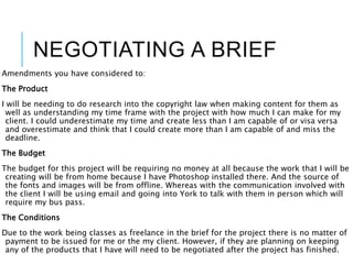 NEGOTIATING A BRIEF
Amendments you have considered to:
The Product
I will be needing to do research into the copyright law when making content for them as
well as understanding my time frame with the project with how much I can make for my
client. I could underestimate my time and create less than I am capable of or visa versa
and overestimate and think that I could create more than I am capable of and miss the
deadline.
The Budget
The budget for this project will be requiring no money at all because the work that I will be
creating will be from home because I have Photoshop installed there. And the source of
the fonts and images will be from offline. Whereas with the communication involved with
the client I will be using email and going into York to talk with them in person which will
require my bus pass.
The Conditions
Due to the work being classes as freelance in the brief for the project there is no matter of
payment to be issued for me or the my client. However, if they are planning on keeping
any of the products that I have will need to be negotiated after the project has finished.
 