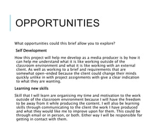 OPPORTUNITIES
What opportunities could this brief allow you to explore?
Self Development
How this project will help me develop as a media producer is by how it
can help me understand what it is like working outside of the
classroom environment and what it is like working with an external
client. As well as working to a brief and requirements that are
somewhat open-ended because the client could change their minds
quickly unlike in with project assignments with give a clear indication
to what they are wanting.
Learning new skills
Skill that I will learn are organising my time and motivation to the work
outside of the classroom environment because I will have the freedom
to be away from it while producing the content. I will also be learning
skills through communicating to the client the work I have produced
and what they would like me to improve upon for them. This could be
through email or in person, or both. Either way I will be responsible for
getting in contact with them.
 
