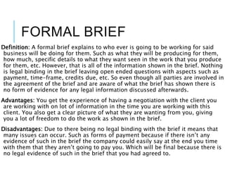 FORMAL BRIEF
Definition: A formal brief explains to who ever is going to be working for said
business will be doing for them. Such as what they will be producing for them,
how much, specific details to what they want seen in the work that you produce
for them, etc. However, that is all of the information shown in the brief. Nothing
is legal binding in the brief leaving open ended questions with aspects such as
payment, time-frame, credits due, etc. So even though all parties are involved in
the agreement of the brief and are aware of what the brief has shown there is
no form of evidence for any legal information discussed afterwards.
Advantages: You get the experience of having a negotiation with the client you
are working with on lot of information in the time you are working with this
client. You also get a clear picture of what they are wanting from you, giving
you a lot of freedom to do the work as shown in the brief.
Disadvantages: Due to there being no legal binding with the brief it means that
many issues can occur. Such as forms of payment because if there isn’t any
evidence of such in the brief the company could easily say at the end you time
with them that they aren’t going to pay you. Which will be final because there is
no legal evidence of such in the brief that you had agreed to.
 
