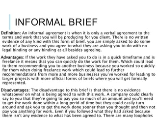 INFORMAL BRIEF
Definition: An informal agreement is when it is only a verbal agreement to the
terms and work that you will be producing for you client. There is no written
evidence of any kind with this form of brief, you are simply asked to do some
work of a business and you agree to what they are asking you to do with no
legal binding or any binding at all besides agreeing.
Advantages: If the work they have asked you to do is in a quick timeframe and is
freelance it means that you can quickly do the work for them. Which could lead
to them recommending you to another business because you worked so quickly
for them when doing freelance work which could lead to further
recommendations from more and more businesses you’ve worked for leading to
larger projects with more official forms of briefs where you will get formally
represented.
Disadvantages: The disadvantage to this brief is that there is no evidence
whatsoever on what is being agreed to with this work. A company could clearly
say to you that they’re going to pay you so much of an amount and you’ll need
to get the work done within a long perid of time but they could easily turn
around and ask you to get the work done sooner than you thought and then not
pay you anything for work. Even if you followed what they had asked because
there isn’t any evidence to what has been agreed to. There are many loopholes
 