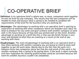 CO-OPERATIVE BRIEF
Definition: A co-operative brief is where two, or more, companies work together
on one set brief by one company. This means that the two companies will be
needed to meet and discuss what is going to be needed to complete the
requirements of the brief for the business they are working for.
Advantages: The advantages to working with a co-operative brief is gaining to
experience of working with other companies which can broaden your ideas for
what to produce for you work and gain contacts with another company to work
with in the future because of how well you worked with on this brief. Another
advantage to working on a brief like this is that you the briefs format is very
clear and detailed to what they are wanting as a result at the end of you
working with them.
Disadvantages: The main disadvantage to working with a co-operative brief is
that when working with another company you are going to need to work well
together to get the work done. Mainly due to the fact that the work isn’t
between these two companies alone but that the end result of this work is for
another company that is going to be paying them, if the work is done correctly,
and their reputation for working professionally could be tarnished because the
work for another business couldn’t be completed.
 