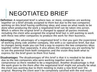 NEGOTIATED BRIEF
Definition: A negotiated brief is where two, or more, companies are working
together on a brief already assigned to them but due to the two companies
working on this brief having conflicting ideas and views on what needs to be
done when producing the work a negotiated brief can be taken into action.
Which is where the original brief is changed to appeal all parties involved,
including the client who assigned the original brief but is still wanting to work
with these two other companies to produce the work for their business.
Advantages: The advantages of a negotiated brief is that you gain the experience
of working along side another company, like with a co-operative brief, but due
to changes being made you can find a way to express the two companies ideas
together rather than separately. It also allows the company you are working for
to see the potential from both companies and the vision they both what to
express for the brief given to them first hand.
Disadvantages: The disadvantages of this brief is that it is needed to be done
due to the two companies who were working together weren’t able to
compromise so there needed to be a negotiation. Another disadvantage is that
the work given to the them after the negotiated brief might not actually be what
the client was wanting due to them needing to make a new brief over the
original. Meaning the client won’t be completely satisfied with the end result
 