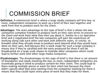 COMMISSION BRIEF
Definition: A commission brief is where a large media company will hire two, or
more, independent companies to work up a brief of their own together and
work from that to produce work for the client.
Advantages: The main advantage to this type of brief is that it allows the two
companies complete freedom to produce work on their own terms to present to
the client and work from what they then say about it. Similar to a co-operative
brief and a negotiated brief the two companies will gain the experience of
working along side each other and work with different styles, or similar, to
broaden what they already know to produce work beyond what they would have
done on their own. And because this is work made for such a large company it
means that if they’re satisfied with the work produced for them it will be
broadcasted on a large scale shown to multiple other companies which could
lead to further work with other large media companies.
Disadvantages: The disadvantages to this type of brief is that there is set amount
of boundaries and needs meaning the two, or more, independent companies are
essentially going in blind to produce content for their client. This could lead to
them making multiple pieces or work for their client but because the client
didn’t specify what they were wanting from the companies working for them it
means that they could reject every piece of work that they make for them.
 