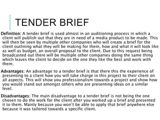 TENDER BRIEF
Definition: A tender brief is used almost in an auditioning process in which a
client will publish out that they are in need of a media product to be made. This
will then be seen by multiple other companies who will create a brief for the
client outlining what they will be making for them, how and what it will look like
as well as budget, an overall proposal to the client. Due to this request being
broadcasted out there will be multiple other companies doing the same thing
which leaves the client to decide on the one they like the best and work with
them.
Advantages: An advantage to a tender brief is that there this the experience of
presenting to a client how you will take charge in this project to their client on
all aspects. This will show you professionalism towards a project and show how
you would stand out amongst others who are presenting ideas on a similar
level.
Disadvantages: The main disadvantage to a tender brief is not being the one
chosen to do the work for the client after you worked up a brief and presented
it to them. Mainly because you won’t be able to apply that brief anywhere else
because it was tailored towards a specific client.
 