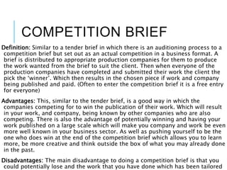 COMPETITION BRIEF
Definition: Similar to a tender brief in which there is an auditioning process to a
competition brief but set out as an actual competition in a business format. A
brief is distributed to appropriate production companies for them to produce
the work wanted from the brief to suit the client. Then when everyone of the
production companies have completed and submitted their work the client the
pick the ‘winner’. Which then results in the chosen piece if work and company
being published and paid. (Often to enter the competition brief it is a free entry
for everyone)
Advantages: This, similar to the tender brief, is a good way in which the
companies competing for to win the publication of their work. Which will result
in your work, and company, being known by other companies who are also
competing. There is also the advantage of potentially winning and having your
work published on a large scale which will make you company and work be even
more well known in your business sector. As well as pushing yourself to be the
one who does win at the end of the competition brief which allows you to learn
more, be more creative and think outside the box of what you may already done
in the past.
Disadvantages: The main disadvantage to doing a competition brief is that you
could potentially lose and the work that you have done which has been tailored
 