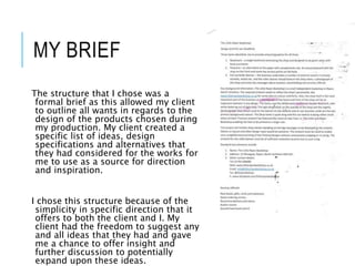 MY BRIEF
The structure that I chose was a
formal brief as this allowed my client
to outline all wants in regards to the
design of the products chosen during
my production. My client created a
specific list of ideas, design
specifications and alternatives that
they had considered for the works for
me to use as a source for direction
and inspiration.
I chose this structure because of the
simplicity in specific direction that it
offers to both the client and I. My
client had the freedom to suggest any
and all ideas that they had and gave
me a chance to offer insight and
further discussion to potentially
expand upon these ideas.
 