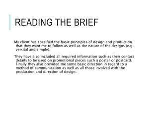 READING THE BRIEF
My client has specified the basic principles of design and production
that they want me to follow as well as the nature of the designs (e.g.
versital and simple).
They have also included all required information such as their contact
details to be used on promotional pieces such a poster or postcard.
Finally they also provided me some basic direction in regard to a
method of communication as well as all those involved with the
production and direction of design.
 