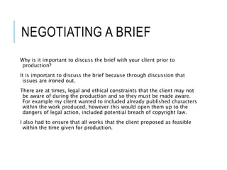 NEGOTIATING A BRIEF
Why is it important to discuss the brief with your client prior to
production?
It is important to discuss the brief because through discussion that
issues are ironed out.
There are at times, legal and ethical constraints that the client may not
be aware of during the production and so they must be made aware.
For example my client wanted to included already published characters
within the work produced, however this would open them up to the
dangers of legal action, included potential breach of copyright law.
I also had to ensure that all works that the client proposed as feasible
within the time given for production.
 