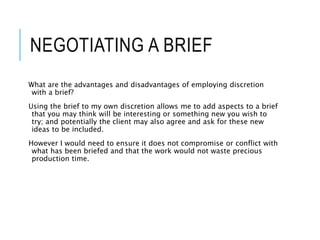 NEGOTIATING A BRIEF
What are the advantages and disadvantages of employing discretion
with a brief?
Using the brief to my own discretion allows me to add aspects to a brief
that you may think will be interesting or something new you wish to
try; and potentially the client may also agree and ask for these new
ideas to be included.
However I would need to ensure it does not compromise or conflict with
what has been briefed and that the work would not waste precious
production time.
 