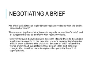 NEGOTIATING A BRIEF
Are there any potential legal/ethical/regulatory issues with the brief’s
proposed product?
There are no legal or ethical issues in regards to my client’s brief, and
all suggested ideas do conform with regulatory laws.
However through discussion with my client I found there to be a basic
legal issue in regards to the potential use of a copyrighted character
and art work surround this character. Because of this I refused the
works and instead suggested similar design ideas and potential
changes that could be made to replace this potential breach of
copyright law.
 