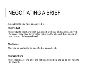 NEGOTIATING A BRIEF
Amendments you have considered to:
The Product
The products that have been suggested are basic and can be achieved
however I may have to consider changing the physical dimensions of
the products being produced.
The Budget
There is no budget to be specified or considered.
The Conditions
The conditions of the brief are not legally binding and so do not need to
be revised.
 