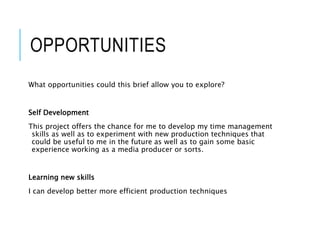 OPPORTUNITIES
What opportunities could this brief allow you to explore?
Self Development
This project offers the chance for me to develop my time management
skills as well as to experiment with new production techniques that
could be useful to me in the future as well as to gain some basic
experience working as a media producer or sorts.
Learning new skills
I can develop better more efficient production techniques
 