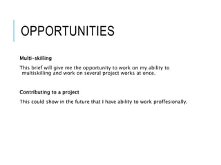 OPPORTUNITIES
Multi-skilling
This brief will give me the opportunity to work on my ability to
multiskilling and work on several project works at once.
Contributing to a project
This could show in the future that I have ability to work proffesionally.
 