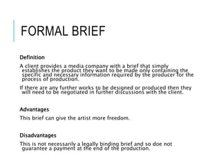 FORMAL BRIEF
Definition
A client provides a media company with a brief that simply
establishes the product they want to be made only containing the
specific and necessary information required by the producer for the
process of production.
If there are any further works to be designed or produced then they
will need to be negotiated in further discussions with the client.
Advantages
This brief can give the artist more freedom.
Disadvantages
This is not necessarily a legally binding brief and so doe not
guarantee a payment at the end of the production.
 
