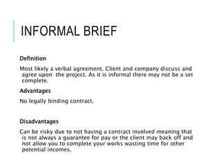 INFORMAL BRIEF
Definition
Most likely a verbal agreement. Client and company discuss and
agree upon the project. As it is informal there may not be a set
complete.
Advantages
No legally binding contract.
Disadvantages
Can be risky due to not having a contract involved meaning that
is not always a guarantee for pay or the client may back off and
not allow you to complete your works wasting time for other
potential incomes.
 