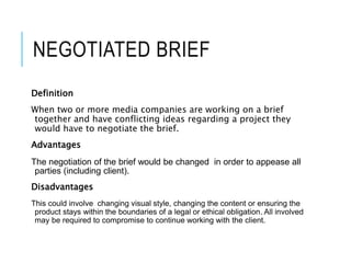 NEGOTIATED BRIEF
Definition
When two or more media companies are working on a brief
together and have conflicting ideas regarding a project they
would have to negotiate the brief.
Advantages
The negotiation of the brief would be changed in order to appease all
parties (including client).
Disadvantages
This could involve changing visual style, changing the content or ensuring the
product stays within the boundaries of a legal or ethical obligation. All involved
may be required to compromise to continue working with the client.
 
