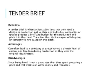 TENDER BRIEF
Definition
A tender brief is when a client advertises that they need a
design or production put in place and individual companies or
groups produce a brief and budget for the produciton and
pitch it to the client. The client then decides upon which group
or company to hire based on this pitch.
Advantages
Can often lead to a company or group having a greater level of
control and freedom during production as they were the
original idea creators.
Disadvantages
Since being hired is not a guarantee then time spent preparing a
pitch and test works can waste money and resources.
 